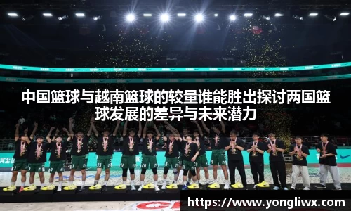 中国篮球与越南篮球的较量谁能胜出探讨两国篮球发展的差异与未来潜力